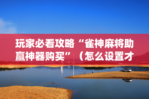 玩家必看攻略“雀神麻将助赢神器购买”（怎么设置才能赢)