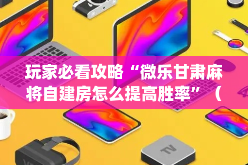 玩家必看攻略“微乐甘肃麻将自建房怎么提高胜率”（怎么让系统给自己好牌)