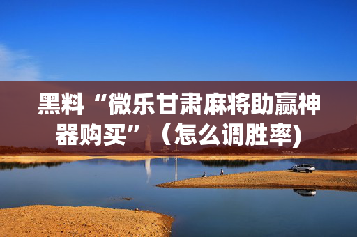 黑料“微乐甘肃麻将助赢神器购买”（怎么调胜率)