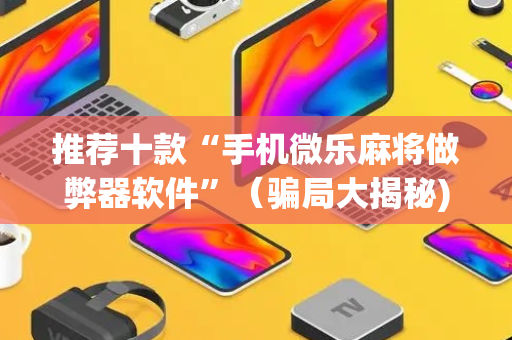 推荐十款“手机微乐麻将做弊器软件”（骗局大揭秘)