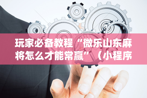 玩家必备教程“微乐山东麻将怎么才能常赢”（小程序必赢神器)