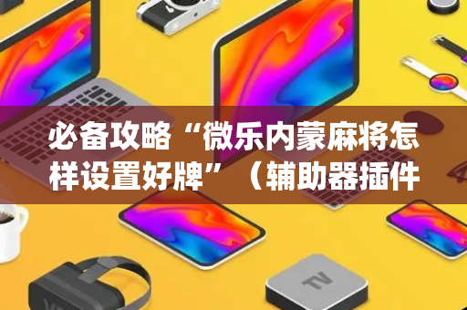 必备攻略“微乐内蒙麻将怎样设置好牌”（辅助器插件)