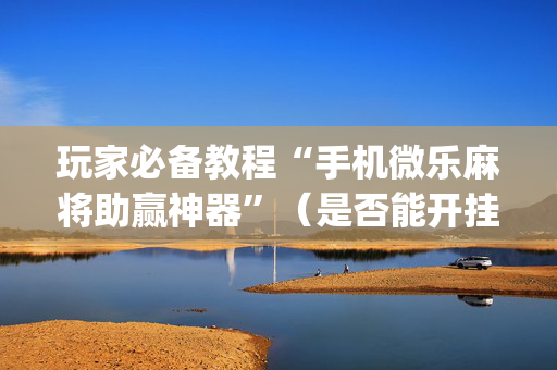 玩家必备教程“手机微乐麻将助赢神器”（是否能开挂)