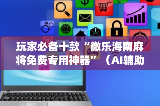 玩家必备十款“微乐海南麻将免费专用神器”（AI辅助胡牌规则)