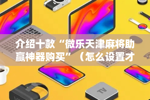 介绍十款“微乐天津麻将助赢神器购买”（怎么设置才能赢)