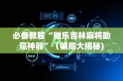 必备教程“微乐吉林麻将助赢神器”（骗局大揭秘)