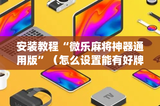 安装教程“微乐麻将神器通用版”（怎么设置能有好牌)