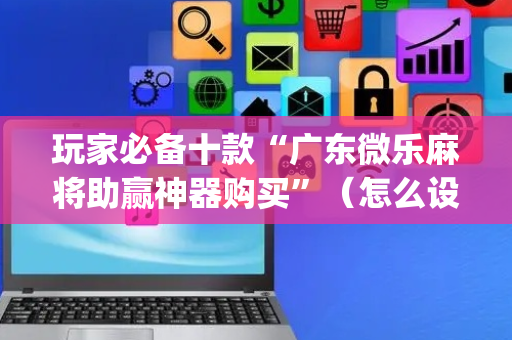 玩家必备十款“广东微乐麻将助赢神器购买”（怎么设置能有好牌)