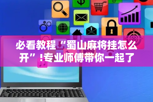 必看教程“蜀山麻将挂怎么开”!专业师傅带你一起了解（详细教程）-抖音