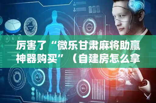 厉害了“微乐甘肃麻将助赢神器购买”（自建房怎么拿好牌)