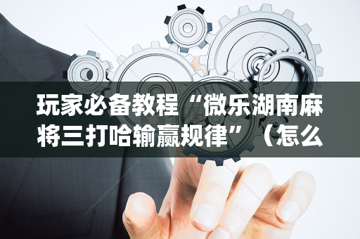 玩家必备教程“微乐湖南麻将三打哈输赢规律”（怎么设置才能赢)