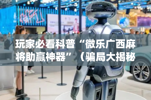 玩家必看科普“微乐广西麻将助赢神器”（骗局大揭秘)