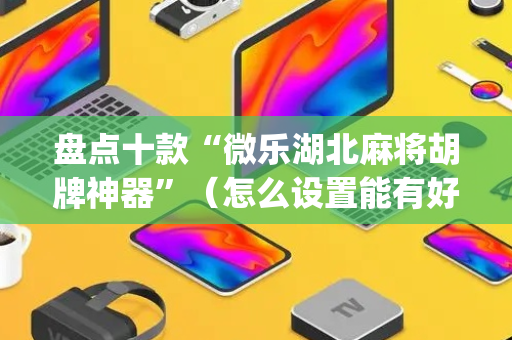 盘点十款“微乐湖北麻将胡牌神器”（怎么设置能有好牌)