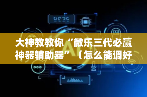 大神教教你“微乐三代必赢神器辅助器”（怎么能调好牌)