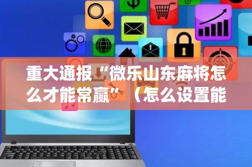 重大通报“微乐山东麻将怎么才能常赢”（怎么设置能有好牌)