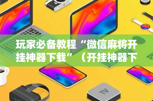 玩家必备教程“微信麻将开挂神器下载”（开挂神器下载)