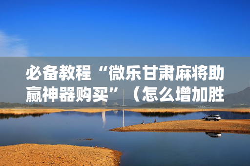 必备教程“微乐甘肃麻将助赢神器购买”（怎么增加胜率)