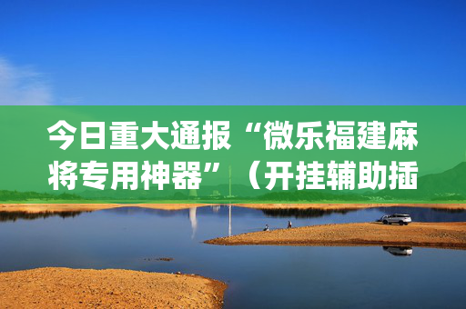 今日重大通报“微乐福建麻将专用神器”（开挂辅助插件)
