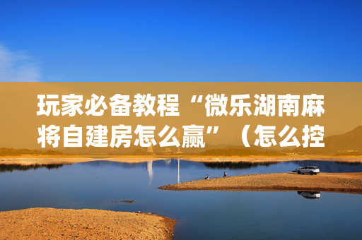 玩家必备教程“微乐湖南麻将自建房怎么赢”（怎么控制输赢)