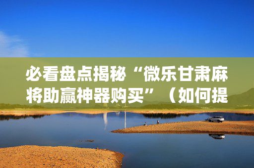 必看盘点揭秘“微乐甘肃麻将助赢神器购买”（如何提高胜率)