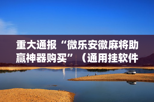 重大通报“微乐安徽麻将助赢神器购买”（通用挂软件多少钱)
