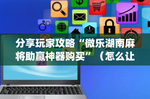 分享玩家攻略“微乐湖南麻将助赢神器购买”（怎么让系统给自己好牌)