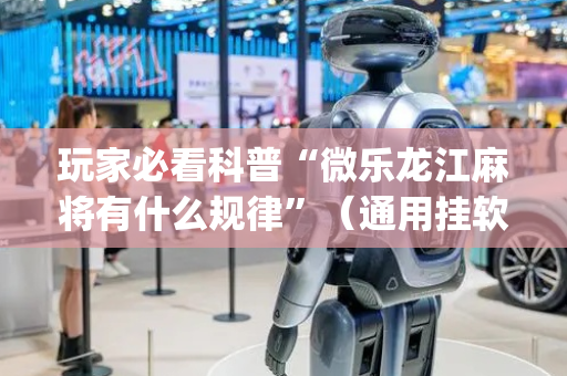 玩家必看科普“微乐龙江麻将有什么规律”（通用挂软件多少钱)