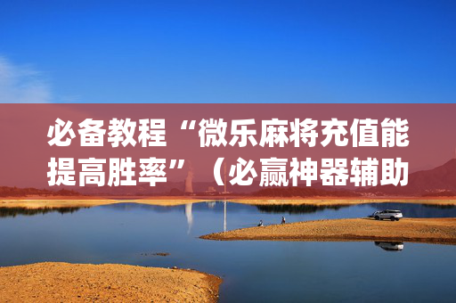 必备教程“微乐麻将充值能提高胜率”（必赢神器辅助器)
