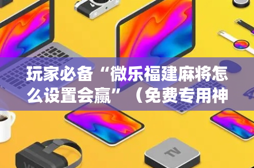 玩家必备“微乐福建麻将怎么设置会赢”（免费专用神器)