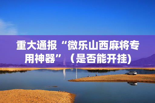 重大通报“微乐山西麻将专用神器”（是否能开挂)