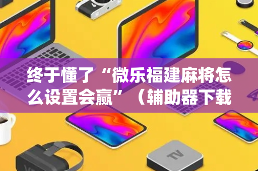 终于懂了“微乐福建麻将怎么设置会赢”（辅助器下载)