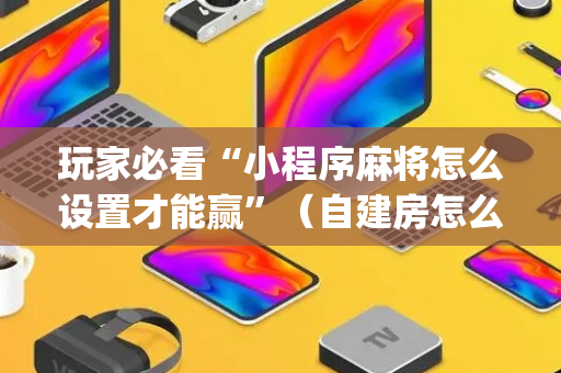 玩家必看“小程序麻将怎么设置才能赢”（自建房怎么拿好牌)