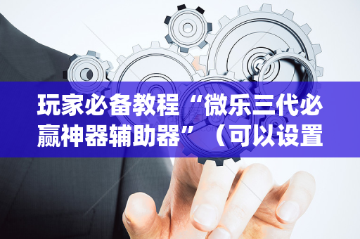 玩家必备教程“微乐三代必赢神器辅助器”（可以设置输赢吗)