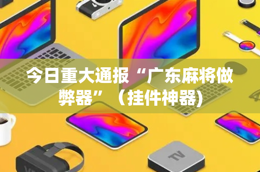 今日重大通报“广东麻将做弊器”（挂件神器)