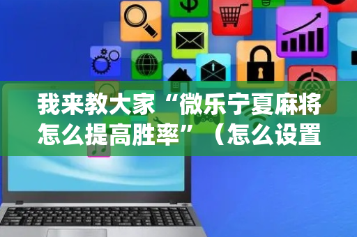 我来教大家“微乐宁夏麻将怎么提高胜率”（怎么设置能有好牌)
