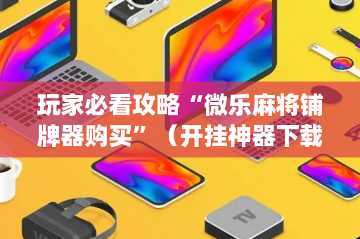 玩家必看攻略“微乐麻将铺牌器购买”（开挂神器下载)