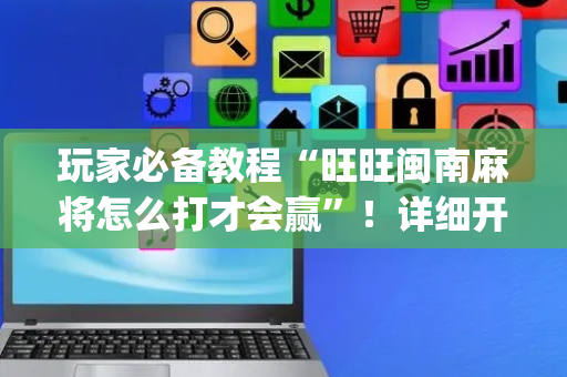 玩家必备教程“旺旺闽南麻将怎么打才会赢”！详细开挂教程（确实真的有挂)-抖音
