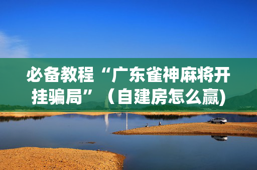 必备教程“广东雀神麻将开挂骗局”（自建房怎么赢)