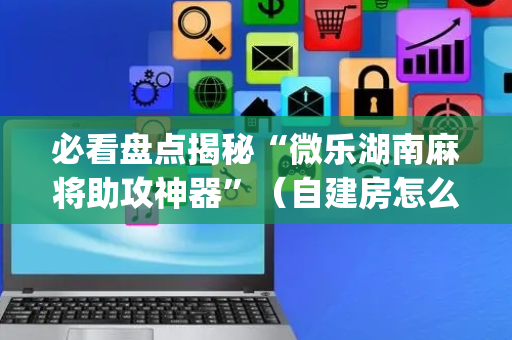 必看盘点揭秘“微乐湖南麻将助攻神器”（自建房怎么拿好牌)