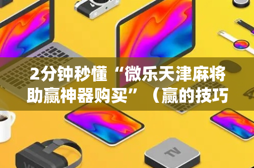 2分钟秒懂“微乐天津麻将助赢神器购买”（赢的技巧规律)