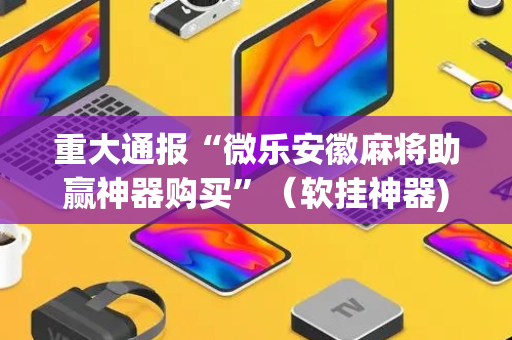 重大通报“微乐安徽麻将助赢神器购买”（软挂神器)