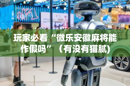 玩家必看“微乐安徽麻将能作假吗”（有没有猫腻)