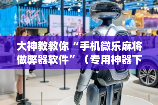 大神教教你“手机微乐麻将做弊器软件”（专用神器下载)