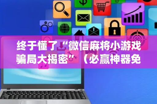 终于懂了“微信麻将小游戏骗局大揭密”（必赢神器免费安装)