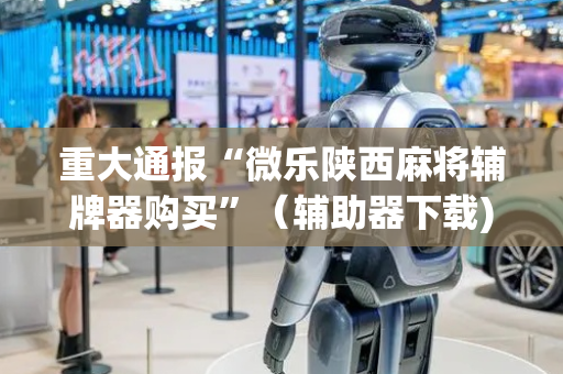 重大通报“微乐陕西麻将辅牌器购买”（辅助器下载)