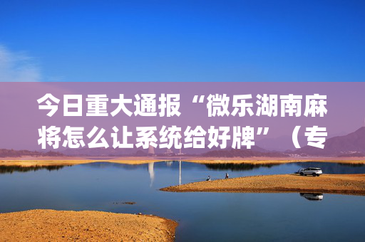 今日重大通报“微乐湖南麻将怎么让系统给好牌”（专用神器下载)
