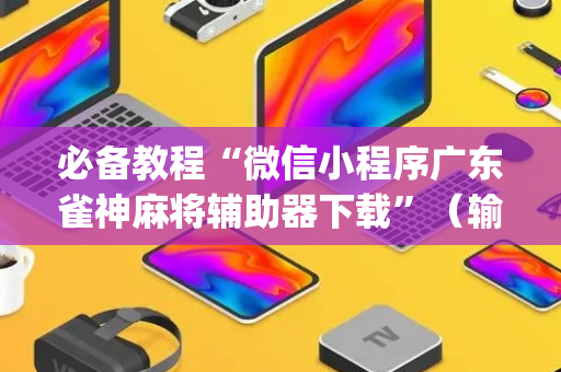 必备教程“微信小程序广东雀神麻将辅助器下载”（输赢规律)