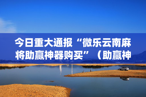 今日重大通报“微乐云南麻将助赢神器购买”（助赢神器购买)