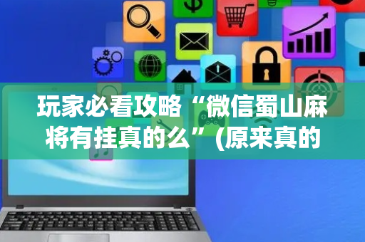 玩家必看攻略“微信蜀山麻将有挂真的么”(原来真的有挂)-抖音