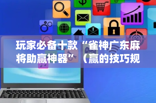 玩家必备十款“雀神广东麻将助赢神器”（赢的技巧规律)